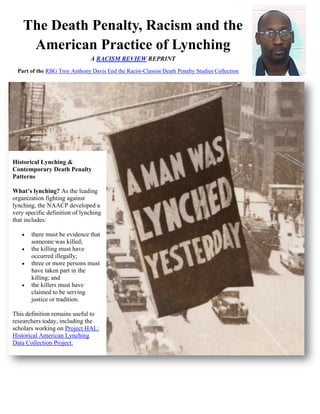 The Death Penalty, Racism and the
     American Practice of Lynching
                                A RACISM REVIEW REPRINT
  Part of the RBG Troy Anthony Davis End the Racist-Classist Death Penalty Studies Collection




Historical Lynching &
Contemporary Death Penalty
Patterns

What’s lynching? As the leading
organization fighting against
lynching, the NAACP developed a
very specific definition of lynching
that includes:

      there must be evidence that
       someone was killed;
      the killing must have
       occurred illegally;
      three or more persons must
       have taken part in the
       killing; and
      the killers must have
       claimed to be serving
       justice or tradition.

This definition remains useful to
researchers today, including the
scholars working on Project HAL:
Historical American Lynching
Data Collection Project.
 