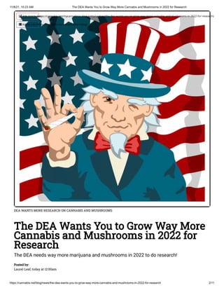 11/8/21, 10:23 AM The DEA Wants You to Grow Way More Cannabis and Mushrooms in 2022 for Research
https://cannabis.net/blog/news/the-dea-wants-you-to-grow-way-more-cannabis-and-mushrooms-in-2022-for-research 2/11
DEA WANTS MORE RESEARCH ON CANNABIS AND MUSHROOMS
The DEA Wants You to Grow Way More
Cannabis and Mushrooms in 2022 for
Research
The DEA needs way more marijuana and mushrooms in 2022 to do research!
Posted by:

Laurel Leaf, today at 12:00am
 Edit Article (https://cannabis.net/mycannabis/c-blog-entry/update/the-dea-wants-you-to-grow-way-more-cannabis-and-mushrooms-in-2022-for-research)
 Article List (https://cannabis.net/mycannabis/c-blog)
 