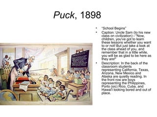 Puck, 1898
• “School Begins”
• Caption: Uncle Sam (to his new
class on civilization) - "Now,
children, you've got to learn
these lessons whether you want
to or not! But just take a look at
the class ahead of you, and
remember that in a little while,
you will be as glad to be here as
they are!"
• Description: In the back of the
classroom students
representing California, Texas,
Arizona, New Mexico and
Alaska are quietly reading. In
the front row are boys
representing the Philippines,
Porto (sic) Rico, Cuba, and
Hawai'i looking bored and out of
place.
 