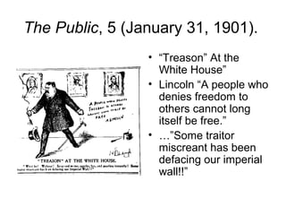 The Public, 5 (January 31, 1901).
• “Treason” At the
White House”
• Lincoln “A people who
denies freedom to
others cannot long
itself be free.”
• …”Some traitor
miscreant has been
defacing our imperial
wall!!”
 