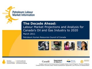 The Decade Ahead:                              Labour Market Projections and Analysis for Canada’s Oil and Gas Industry to 2020 March 2011 Petroleum Human Resources Council of Canada Funded in part by the Government of Canada’s Sector Council Program, Province of Alberta, Canada-British Columbia Labour Market Development Agreement, and Province of Saskatchewan. 