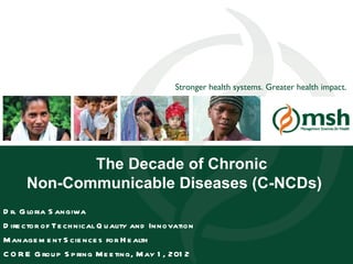 Stronger health systems. Greater health impact.




              The Decade of Chronic
       Non-Communicable Diseases (C-NCDs)
D r. G loria S angiwa
D ire ctor of Te ch nical Q u ality and Innovation
M anage m e nt S cie nce s for H e alth
C O Management SciencesS pHealth M e e ting, M ay 1 , 201 2
     R E G rou p for ring                                                                       1
 
