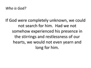 Who is God?
If God were completely unknown, we could
not search for him. Had we not
somehow experienced his presence in
the stirrings and restlessness of our
hearts, we would not even yearn and
long for him.
 