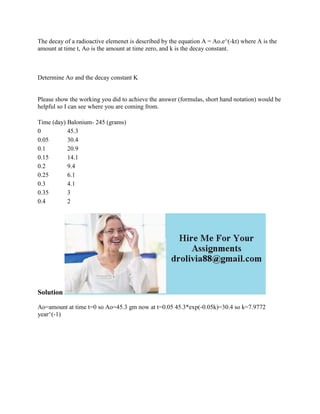 The decay of a radioactive elemenet is described by the equation A = Ao.e^(-kt) where A is the
amount at time t, Ao is the amount at time zero, and k is the decay constant.
Determine Ao and the decay constant K
Please show the working you did to achieve the answer (formulas, short hand notation) would be
helpful so I can see where you are coming from.
Time (day) Balonium- 245 (grams)
0 45.3
0.05 30.4
0.1 20.9
0.15 14.1
0.2 9.4
0.25 6.1
0.3 4.1
0.35 3
0.4 2
Solution
Ao=amount at time t=0 so Ao=45.3 gm now at t=0.05 45.3*exp(-0.05k)=30.4 so k=7.9772
year^(-1)
 