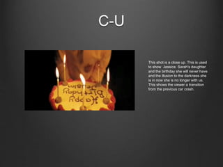 C-U
This shot is a close up. This is used
to show Jessica Sarah's daughter
and the birthday she will never have
and the illusion to the darkness she
is in now she is no longer with us.
This shows the viewer a transition
from the previous car crash.
 