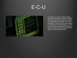 E-C-U
This close up is used to verify the setting
and shows the heart rate monitor. Showing
the viewer they are in a hospital and Sarah
is in a potentially critical state. This is then
re-illiterate by the heart rate monitor starting
to decrease and Sarah starting to die. This
is done to show the passing of the original
Sarah and allow for the development of her
darker and more depressed self.
 