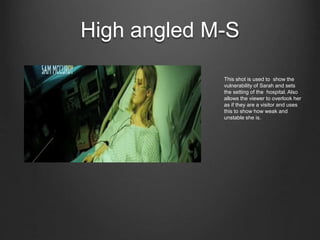 High angled M-S
This shot is used to show the
vulnerability of Sarah and sets
the setting of the hospital. Also
allows the viewer to overlook her
as if they are a visitor and uses
this to show how weak and
unstable she is.
 