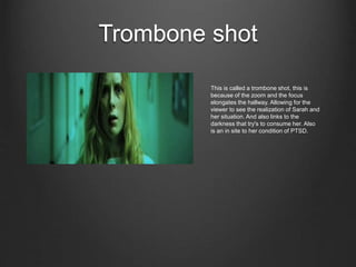 Trombone shot
This is called a trombone shot, this is
because of the zoom and the focus
elongates the hallway. Allowing for the
viewer to see the realization of Sarah and
her situation. And also links to the
darkness that try's to consume her. Also
is an in site to her condition of PTSD.
 