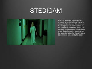 STEDICAM
This shot is used to follow the main
character down the hall way. Trying to
escape her demons and the darkness,
the low lighting and the movement of
the shot allows adds to this effect. This
stedicam shot also allows for the viewer
to see Sarah fighting for her purity and
the green tint allows for the darkness to
become even darker and pitch black.
 