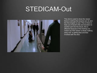 STEDICAM-Out
This shot is used to show the viewer
there is nothing that anyone can do and
the first chapter is over. This is there to
fade out of Sarah's life and transition to
another part into the future, this is
effective because of the tracking out
motion as if the viewer is slowly walking
away and is getting less and less
involved with the shot.
 