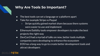 Why Are Tools So Important?
● The best tools can set a language or a platform apart
● Take for example Stripe vs Paypal
○ Stripe quickly gained market share because there systems
were easier to use and implement
● Ethereum/Solidity tools empower developers to make the best
projects the right way
● DevCon3 had a myriad of talks on new, better tools multiple
companies were developing to enhance the ecosystem
● EOS has a long way to go to create better development tools and
attract developers
 