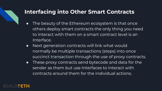 Interfacing into Other Smart Contracts
● The beauty of the Ethereum ecosystem is that once
others deploy smart contracts the only thing you need
to interact with them on a smart contract level is an
Interface.
● Next generation contracts will link what would
normally be multiple transactions (steps) into once
succinct transaction through the use of proxy contracts.
● These proxy contracts send bytecode and data for the
sender as them but use Interfaces to interact with
contracts around them for the individual actions.
 