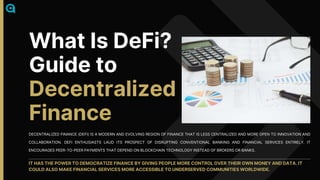 DECENTRALIZED FINANCE (DEFI) IS A MODERN AND EVOLVING REGION OF FINANCE THAT IS LESS CENTRALIZED AND MORE OPEN TO INNOVATION AND
COLLABORATION. DEFI ENTHUSIASTS LAUD ITS PROSPECT OF DISRUPTING CONVENTIONAL BANKING AND FINANCIAL SERVICES ENTIRELY. IT
ENCOURAGES PEER-TO-PEER PAYMENTS THAT DEPEND ON BLOCKCHAIN TECHNOLOGY INSTEAD OF BROKERS OR BANKS.
IT HAS THE POWER TO DEMOCRATIZE FINANCE BY GIVING PEOPLE MORE CONTROL OVER THEIR OWN MONEY AND DATA. IT
COULD ALSO MAKE FINANCIAL SERVICES MORE ACCESSIBLE TO UNDERSERVED COMMUNITIES WORLDWIDE.
What Is DeFi?
Guide to
Decentralized
Finance
 