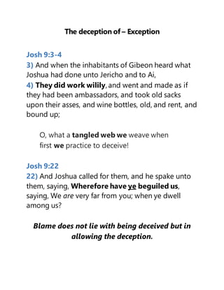 The deception of – Exception
Josh 9:3-4
3) And when the inhabitants of Gibeon heard what
Joshua had done unto Jericho and to Ai,
4) They did work wilily, and went and made as if
they had been ambassadors, and took old sacks
upon their asses, and wine bottles, old, and rent, and
bound up;
O, what a tangled web we weave when
first we practice to deceive!
Josh 9:22
22) And Joshua called for them, and he spake unto
them, saying, Wherefore have ye beguiled us,
saying, We are very far from you; when ye dwell
among us?
Blame does not lie with being deceived but in
allowing the deception.
 