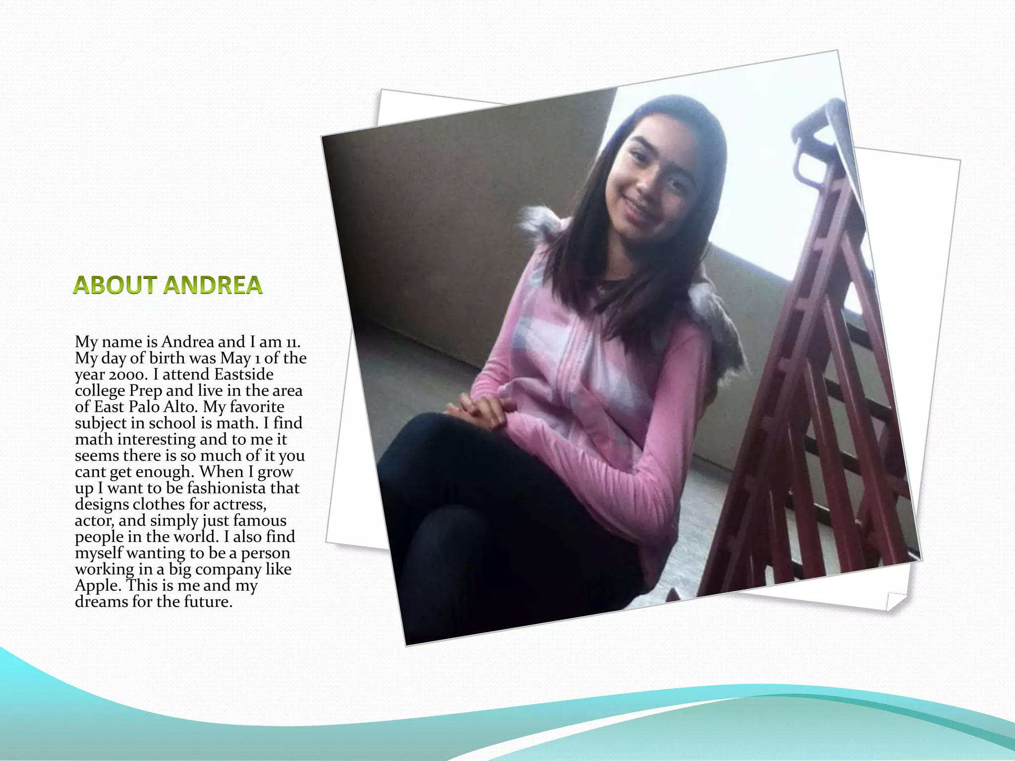 My name is Andrea and I am 11.
My day of birth was May 1 of the
year 2000. I attend Eastside
college Prep and live in the area
of East Palo Alto. My favorite
subject in school is math. I find
math interesting and to me it
seems there is so much of it you
cant get enough. When I grow
up I want to be fashionista that
designs clothes for actress,
actor, and simply just famous
people in the world. I also find
myself wanting to be a person
working in a big company like
Apple. This is me and my
dreams for the future.
 