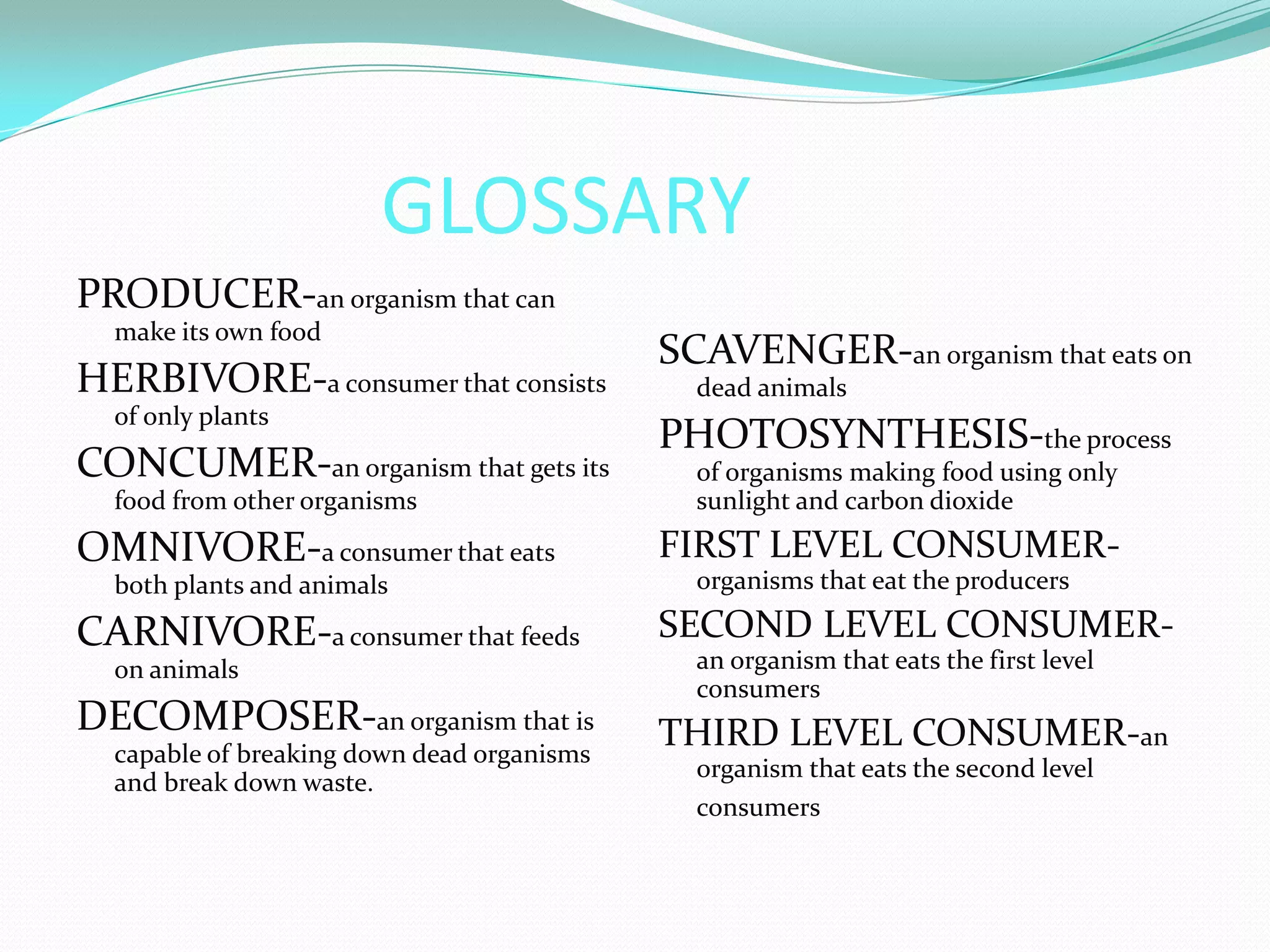 GLOSSARY
PRODUCER-an organism that can
  make its own food
                                            SCAVENGER-an organism that eats on
HERBIVORE-a consumer that consists            dead animals
  of only plants
                                            PHOTOSYNTHESIS-the process
CONCUMER-an organism that gets its            of organisms making food using only
  food from other organisms                   sunlight and carbon dioxide
OMNIVORE-a consumer that eats               FIRST LEVEL CONSUMER-
  both plants and animals                     organisms that eat the producers

CARNIVORE-a consumer that feeds             SECOND LEVEL CONSUMER-
  on animals                                  an organism that eats the first level
                                              consumers
DECOMPOSER-an organism that is              THIRD LEVEL CONSUMER-an
  capable of breaking down dead organisms
                                              organism that eats the second level
  and break down waste.
                                              consumers
 