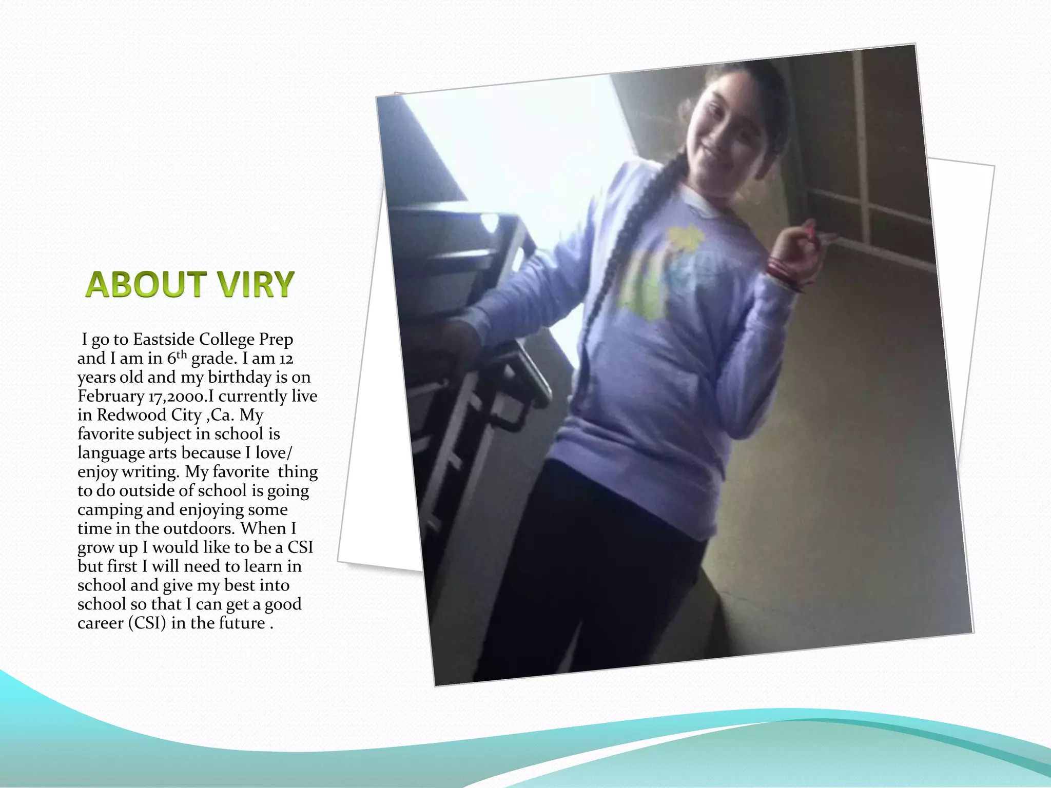 I go to Eastside College Prep
and I am in 6th grade. I am 12
years old and my birthday is on
February 17,2000.I currently live
in Redwood City ,Ca. My
favorite subject in school is
language arts because I love/
enjoy writing. My favorite thing
to do outside of school is going
camping and enjoying some
time in the outdoors. When I
grow up I would like to be a CSI
but first I will need to learn in
school and give my best into
school so that I can get a good
career (CSI) in the future .
 
