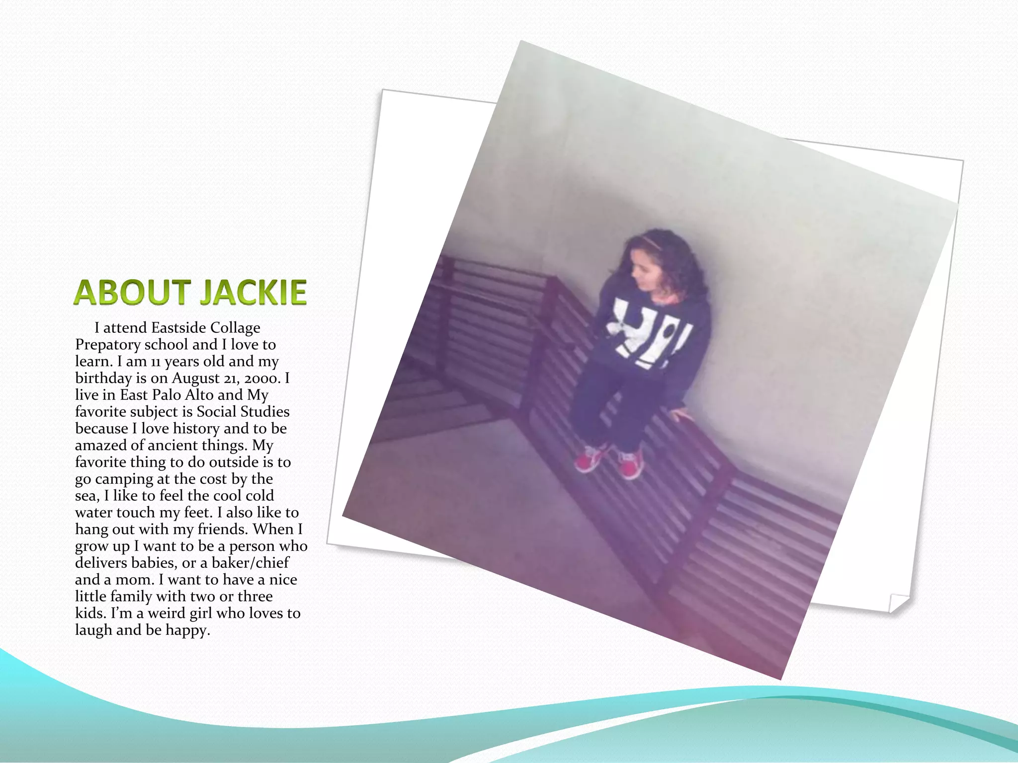 I attend Eastside Collage
Prepatory school and I love to
learn. I am 11 years old and my
birthday is on August 21, 2000. I
live in East Palo Alto and My
favorite subject is Social Studies
because I love history and to be
amazed of ancient things. My
favorite thing to do outside is to
go camping at the cost by the
sea, I like to feel the cool cold
water touch my feet. I also like to
hang out with my friends. When I
grow up I want to be a person who
delivers babies, or a baker/chief
and a mom. I want to have a nice
little family with two or three
kids. I’m a weird girl who loves to
laugh and be happy.
 