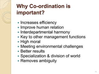 Why Co-ordination is
important?
 Increases efficiency
 Improve human relation
 Interdepartmental harmony
 Key to other management functions
 High moral
 Meeting environmental challenges
 Better results
 Specialization & division of world
 Removes ambiguity
10
 