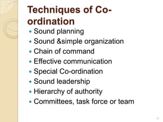 Techniques of Co-
ordination
 Sound planning
 Sound &simple organization
 Chain of command
 Effective communication
 Special Co-ordination
 Sound leadership
 Hierarchy of authority
 Committees, task force or team
12
 