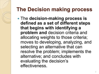 The Decision making process
 The decision-making process is
defined as a set of different steps
that begins with identifying a
problem and decision criteria and
allocating weights to those criteria;
moves to developing, analyzing, and
selecting an alternative that can
resolve the problem; implements the
alternative; and concludes with
evaluating the decision’s
effectiveness.
2
 