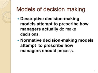 Models of decision making
 Descriptive decision-making
models attempt to prescribe how
managers actually do make
decisions.
 Normative decision-making models
attempt to prescribe how
managers should process.
3
 