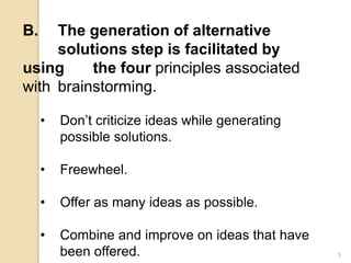 B. The generation of alternative
solutions step is facilitated by
using the four principles associated
with brainstorming.
• Don’t criticize ideas while generating
possible solutions.
• Freewheel.
• Offer as many ideas as possible.
• Combine and improve on ideas that have
been offered. 5
 
