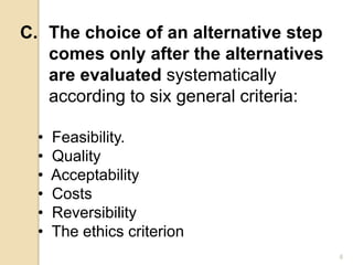 C. The choice of an alternative step
comes only after the alternatives
are evaluated systematically
according to six general criteria:
• Feasibility.
• Quality
• Acceptability
• Costs
• Reversibility
• The ethics criterion
6
 
