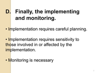 D. Finally, the implementing
and monitoring.
• Implementation requires careful planning.
• Implementation requires sensitivity to
those involved in or affected by the
implementation.
• Monitoring is necessary
7
 