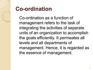 Co-ordination
Co-ordination as a function of
management refers to the task of
integrating the activities of separate
units of an organization to accomplish
the goals efficiently. It permeates all
levels and all departments of
management. Hence, it is regarded as
the essence of management.
8
 