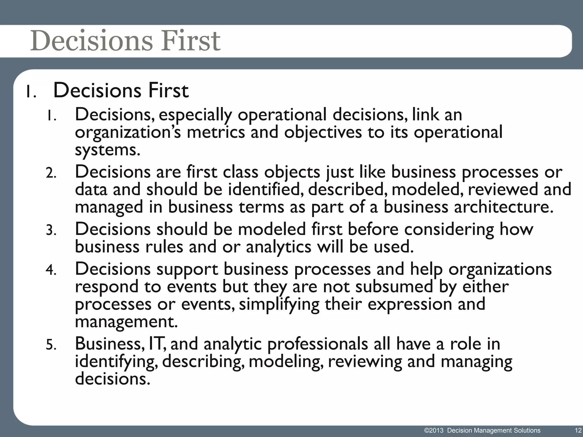 Decisions First
1.

Decisions First
1.

2.

3.
4.

5.

Decisions, especially operational decisions, link an
organization’s metrics and objectives to its operational
systems.
Decisions are first class objects just like business processes or
data and should be identified, described, modeled, reviewed and
managed in business terms as part of a business architecture.
Decisions should be modeled first before considering how
business rules and or analytics will be used.
Decisions support business processes and help organizations
respond to events but they are not subsumed by either
processes or events, simplifying their expression and
management.
Business, IT, and analytic professionals all have a role in
identifying, describing, modeling, reviewing and managing
decisions.
©2013 Decision Management Solutions

12

 