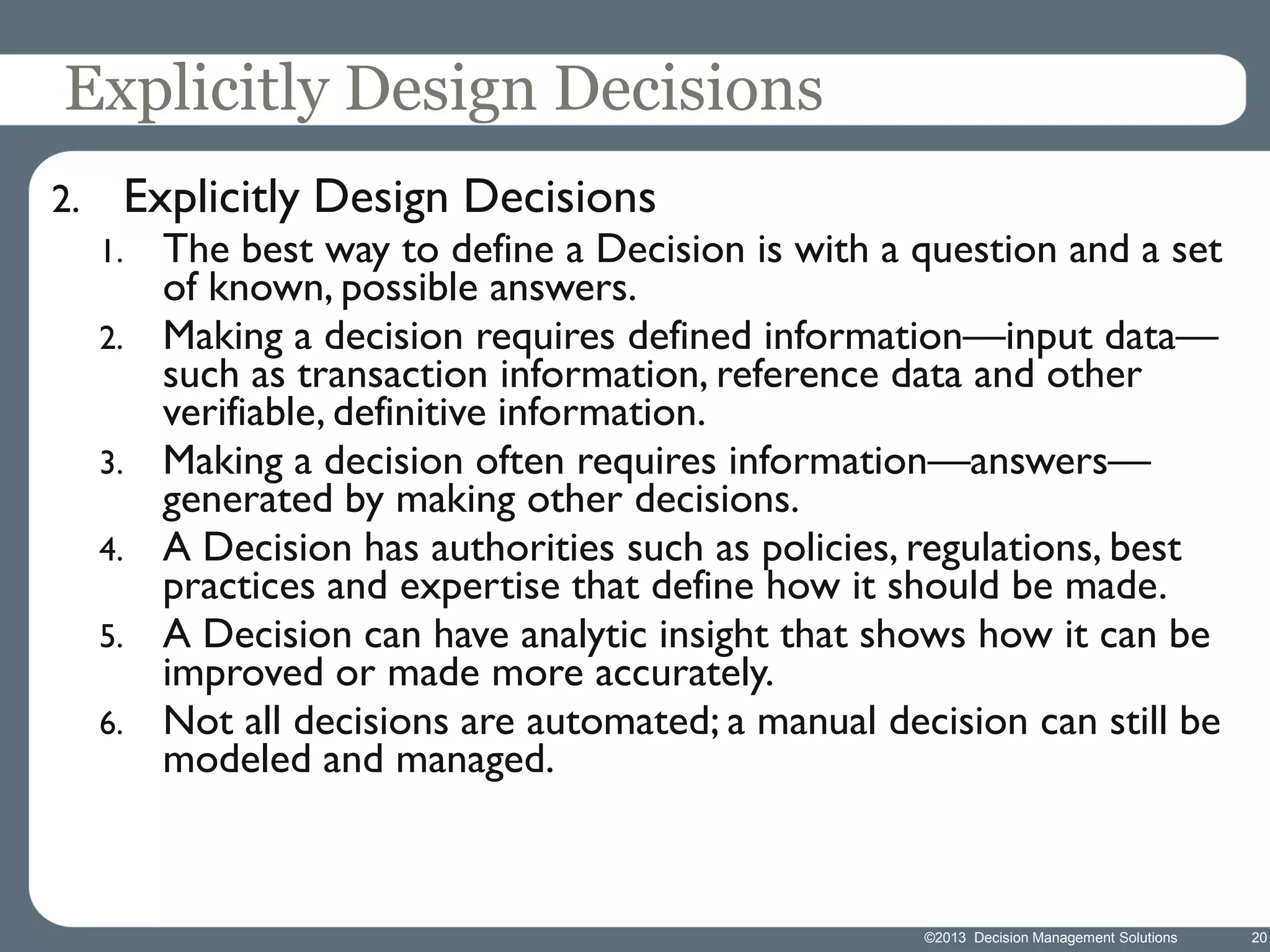 Explicitly Design Decisions
2.

Explicitly Design Decisions

The best way to define a Decision is with a question and a set
of known, possible answers.
2. Making a decision requires defined information—input data—
such as transaction information, reference data and other
verifiable, definitive information.
3. Making a decision often requires information—answers—
generated by making other decisions.
4. A Decision has authorities such as policies, regulations, best
practices and expertise that define how it should be made.
5. A Decision can have analytic insight that shows how it can be
improved or made more accurately.
6. Not all decisions are automated; a manual decision can still be
modeled and managed.
1.

©2013 Decision Management Solutions

20

 