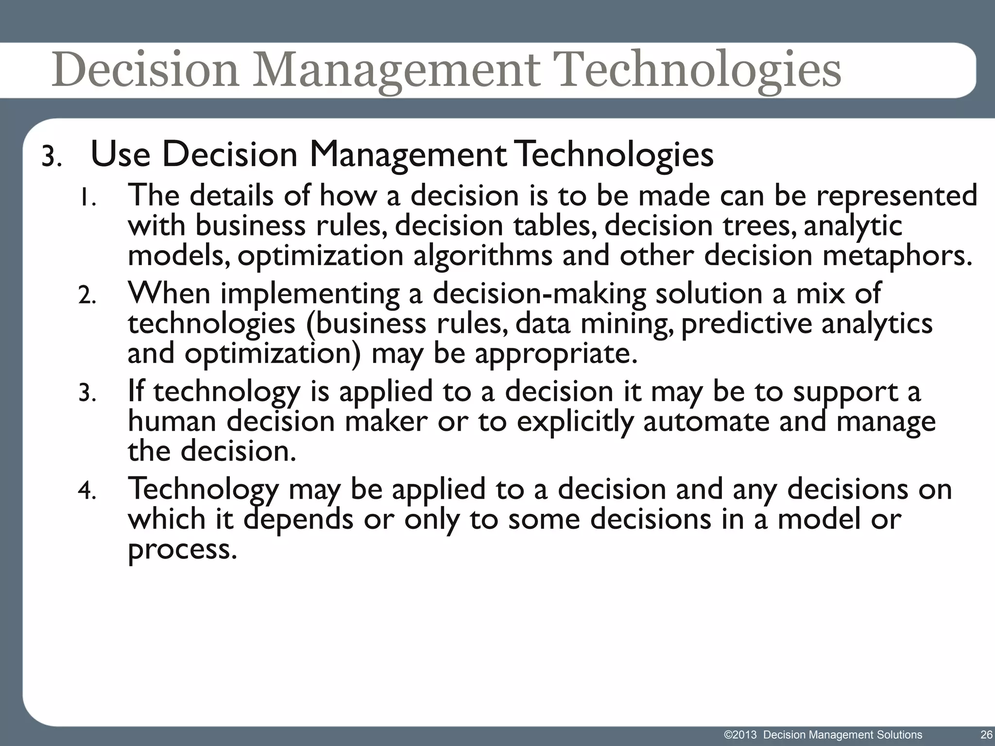 Decision Management Technologies
3.

Use Decision Management Technologies

The details of how a decision is to be made can be represented
with business rules, decision tables, decision trees, analytic
models, optimization algorithms and other decision metaphors.
2. When implementing a decision-making solution a mix of
technologies (business rules, data mining, predictive analytics
and optimization) may be appropriate.
3. If technology is applied to a decision it may be to support a
human decision maker or to explicitly automate and manage
the decision.
4. Technology may be applied to a decision and any decisions on
which it depends or only to some decisions in a model or
process.
1.

©2013 Decision Management Solutions

26

 