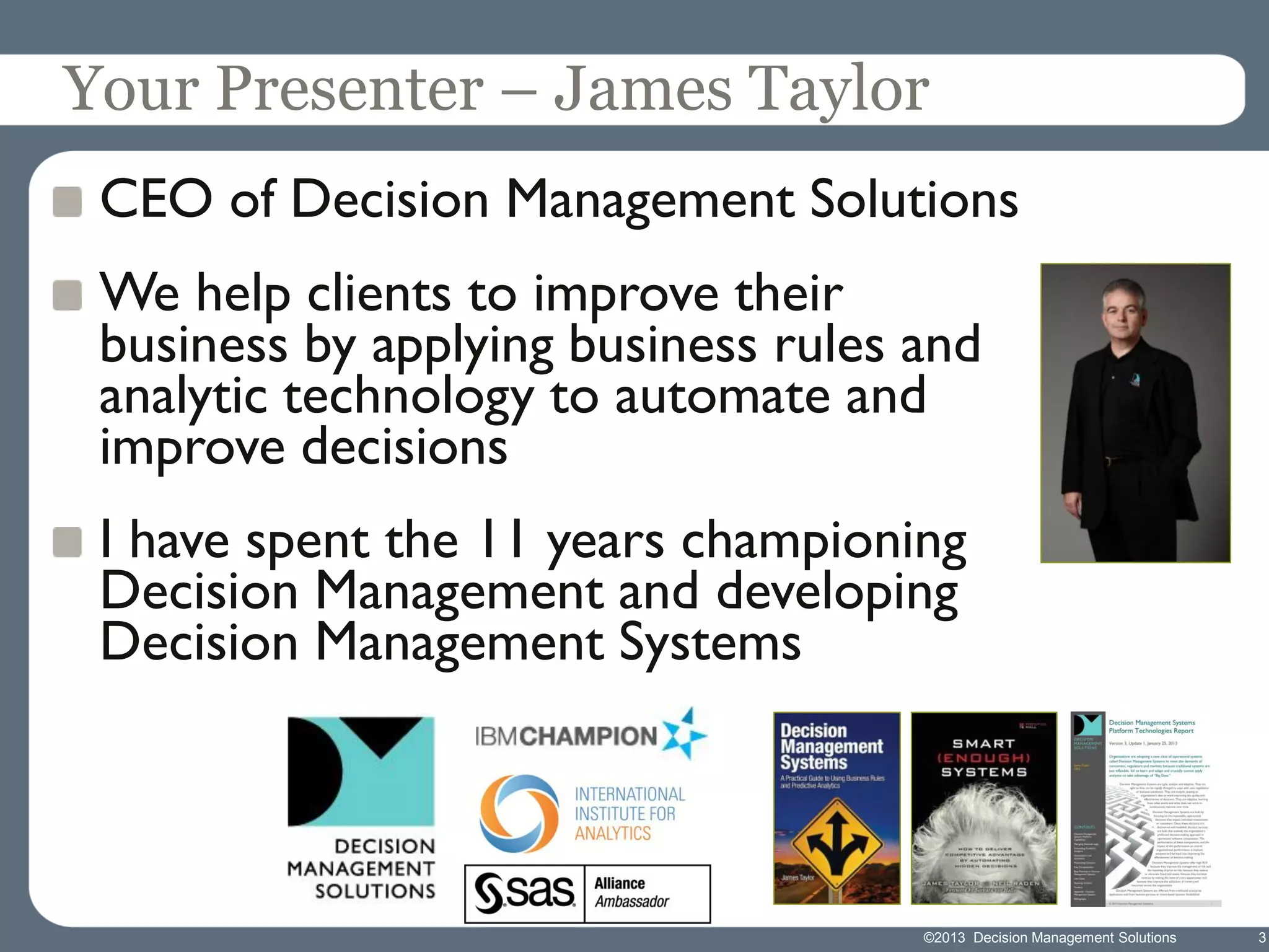 Your Presenter – James Taylor
CEO of Decision Management Solutions

We help clients to improve their
business by applying business rules and
analytic technology to automate and
improve decisions
I have spent the 11 years championing
Decision Management and developing
Decision Management Systems

©2013 Decision Management Solutions

3

 