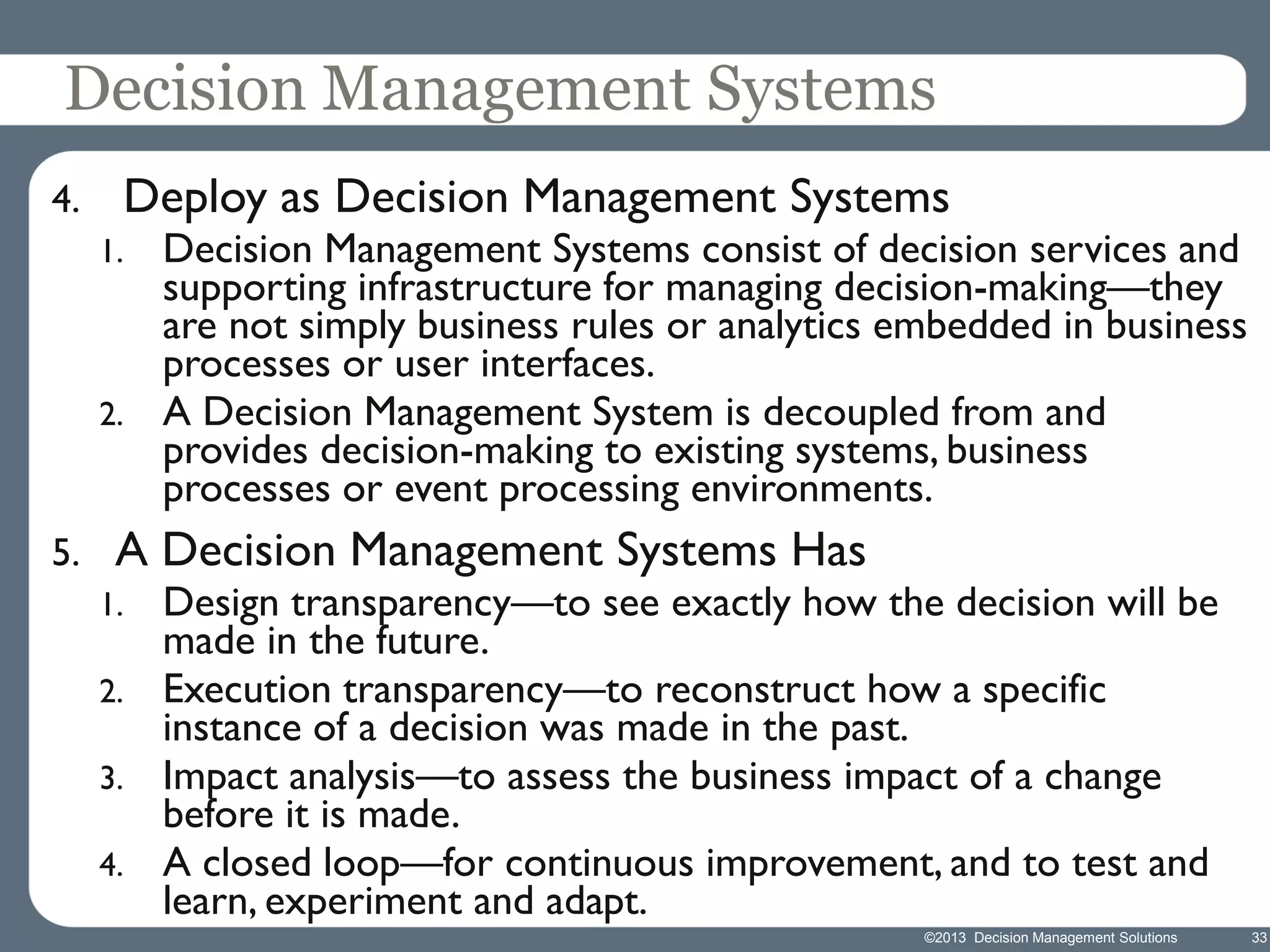 Decision Management Systems
4.

Deploy as Decision Management Systems
1.

2.

5.

Decision Management Systems consist of decision services and
supporting infrastructure for managing decision-making—they
are not simply business rules or analytics embedded in business
processes or user interfaces.
A Decision Management System is decoupled from and
provides decision-making to existing systems, business
processes or event processing environments.

A Decision Management Systems Has
1.
2.
3.
4.

Design transparency—to see exactly how the decision will be
made in the future.
Execution transparency—to reconstruct how a specific
instance of a decision was made in the past.
Impact analysis—to assess the business impact of a change
before it is made.
A closed loop—for continuous improvement, and to test and
learn, experiment and adapt.
©2013 Decision Management Solutions

33

 