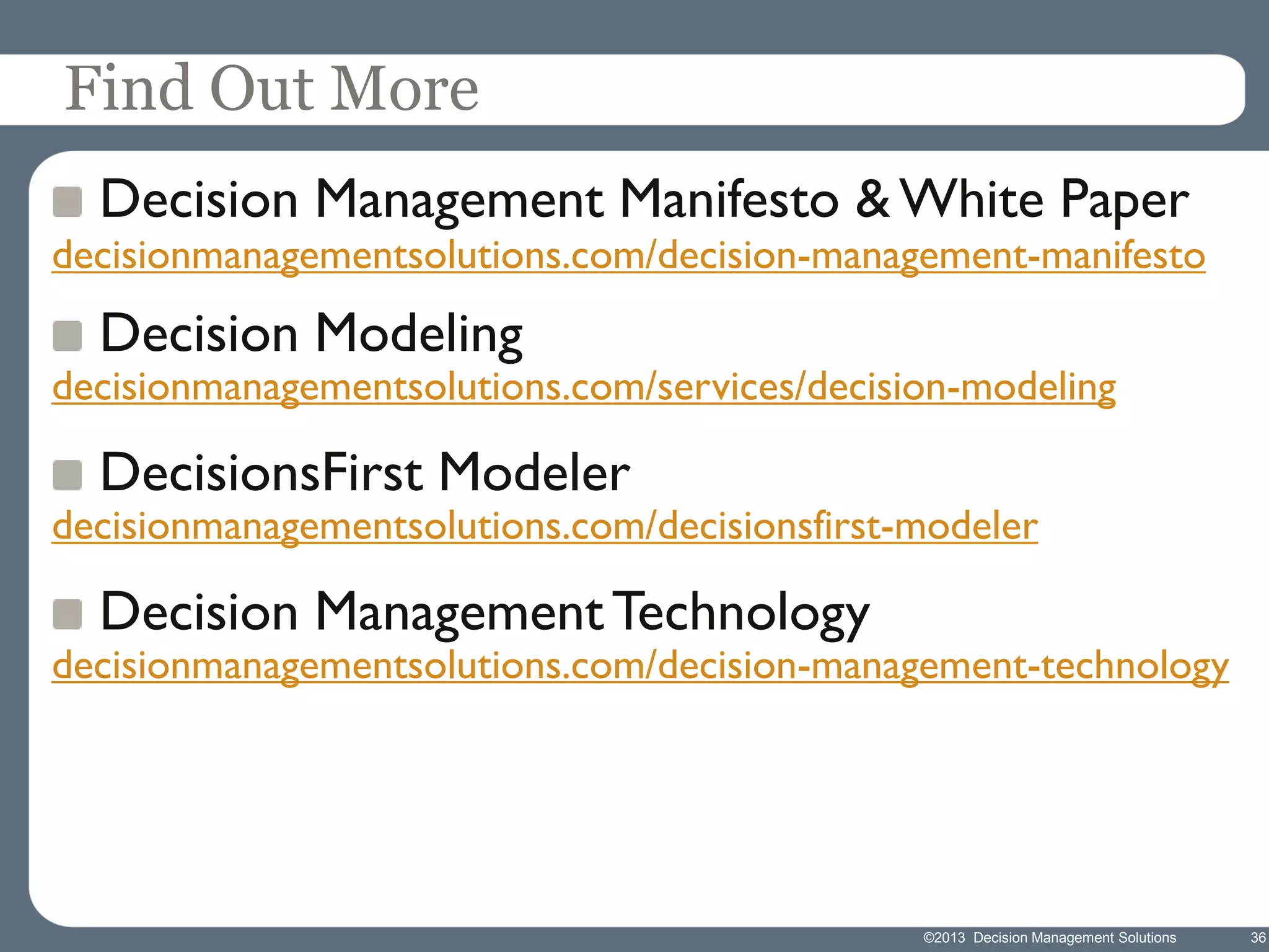 Find Out More
Decision Management Manifesto & White Paper

decisionmanagementsolutions.com/decision-management-manifesto

Decision Modeling

decisionmanagementsolutions.com/services/decision-modeling

DecisionsFirst Modeler

decisionmanagementsolutions.com/decisionsfirst-modeler

Decision Management Technology

decisionmanagementsolutions.com/decision-management-technology

©2013 Decision Management Solutions

36

 