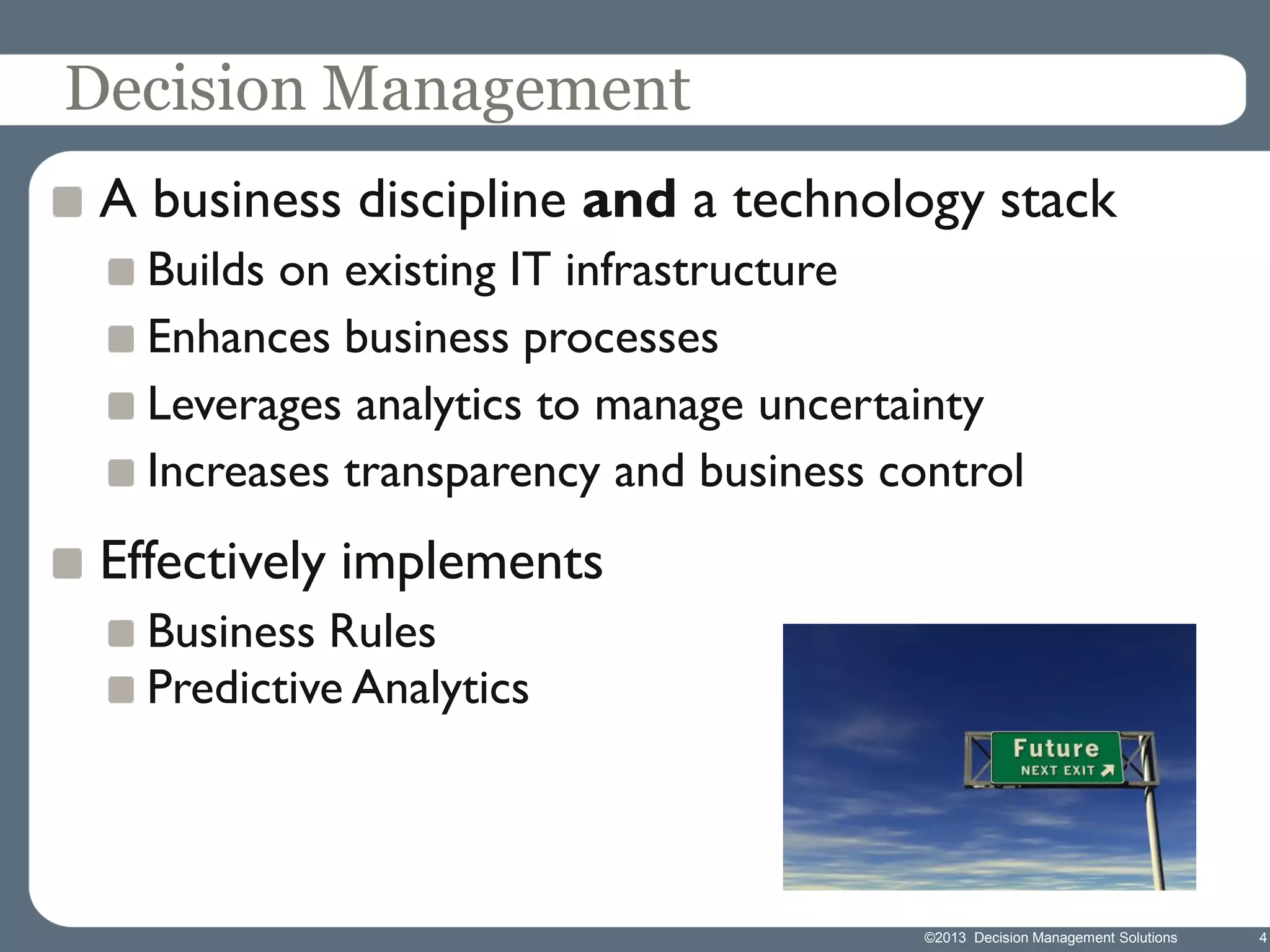Decision Management
A business discipline and a technology stack
Builds on existing IT infrastructure
Enhances business processes
Leverages analytics to manage uncertainty
Increases transparency and business control

Effectively implements
Business Rules
Predictive Analytics

©2013 Decision Management Solutions

4

 