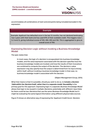 The Decision Model and Notation
(DMN) standard – a worked example
Page 19 of 25 © Visionalysis Ltd 2014
accommodates all combinations of start and end points being included/excluded in the
expression.
Expressing Decision Logic without invoking a Business Knowledge
Model
The spec states that:
In most cases, the logic of a decision is encapsulated into business knowledge
models, and the value expression associated with the decision specifies how the
business knowledge models are invoked, and how the results of their invocations
are combined to compute the output of the decision. The decision’s value
expression may also specify how the output is determined from its input entirely
within itself, without invoking a business knowledge model: in that case, no
business knowledge model is associated with the decision.
(Object Management Group, 2014).
What that means is that it is possible, should you wish to do so, to include a Decision
Table within the Decision itself, rather than in a separate model. Reusability is the
primary goal for this approach. Expressing logic in a separate Business Knowledge Model
allows that logic to be reused in multiple Decisions, potentially with different Input Data.
So there could be two Decisions that use the same Business Knowledge Model, but it
might be evaluating the same logical information using different physical data sources.
Figure 13 shows an alternative way of expressing the ‘Applicant Credit Score’ Decision.
Example
Example: Applicant has defaulted once in the last 12 months, has not declared bankruptcy,
has 4 years with their bank and has used 67% of their available credit. This triggers rows 1,
6, 9 and 12, giving individual scores of 100, 250, 250 and 150. This is aggregated to give an
overall score of 750.
 