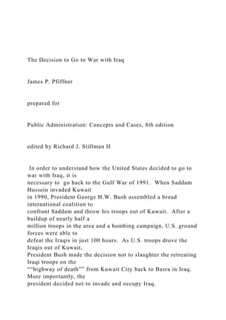 The Decision to Go to War with Iraq
James P. Pfiffner
prepared for
Public Administration: Concepts and Cases, 8th edition
edited by Richard J. Stillman II
In order to understand how the United States decided to go to
war with Iraq, it is
necessary to go back to the Gulf War of 1991. When Saddam
Hussein invaded Kuwait
in 1990, President George H.W. Bush assembled a broad
international coalition to
confront Saddam and throw his troops out of Kuwait. After a
buildup of nearly half a
million troops in the area and a bombing campaign, U.S. ground
forces were able to
defeat the Iraqis in just 100 hours. As U.S. troops drove the
Iraqis out of Kuwait,
President Bush made the decision not to slaughter the retreating
Iraqi troops on the
““highway of death”” from Kuwait City back to Basra in Iraq.
More importantly, the
president decided not to invade and occupy Iraq.
 