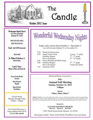 The
                                                                              Candle
                                     October 2012 Issue

 Westhampton Baptist Church
     6112 Three Chopt Road
      Richmond, VA 23226

    (804) 282-4243 (office)
      (804) 282-0352 (fax)
                                                    Eight week session from October 3 - December 5
 Email: wbc123@verizon.net                                  (we will not meet October 31 or November 21)

                                                5:30        Dinner by Reservation
           Church Staff                         6:30        Angel Voices Choir                                       3 years - 1st grade
                                                            Sonshine Singers                                         2nd - 5th grade
 Dr. William B. Hardison, Jr.                               New Life Ringers                                         6th - 12th grade
          Interim Pastor                        6:45        Prayer Meeting and Bible Study
                                                7:00        Sonshine Ringers                                         2nd - 5th grade
                                                            New Life Singers                                         Youth and Adults
        Carol G. Turner                         7:45        Sanctuary Choir
 Minister of Music and Family Life



     Teresa Crawley Brooks                                               Richmond Baptist Association’s
           Secretary                                                           61st
         Darryl Emerson                                                 Annual Fall Meeting
            Organist
                                                                        Sunday, October 21, 2012
         Diane Overberg                                                         3:00pm
          Parish Nurse
                                                                                           Theme:
                                                                             “Shine, Shine, Shine!”
   Church Hours                        Matthew 5:14-16: “You are the light of the world. A city on a hill cannot be hidden. Neither do people light a
Monday through Friday                  lamp and put it under a bowl. Instead they put it on its stand, and it gives light to everyone in the house. In the
                                       same way, let your light shine before men, that they may see your good deeds and praise your Father in heaven.
  9:00am - 2:00pm
                                                                                         Hosted by:
                                                                      GAYTON BAPTIST CHURCH
                                                                          BELONG          BELIEVE         BECOME
 Our Church Directory is
being updated and will be                                   13501 North Gayton Road, Henrico, VA 23222
   printed this month.
                                          Messengers needed. Please notify Phyllis Woodburn if you can attend.
 