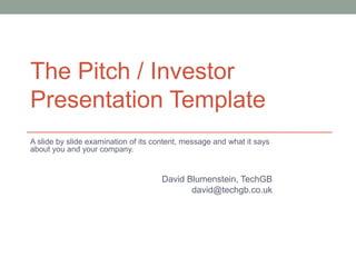 The Pitch / Investor
Presentation Template
A slide by slide examination of its content, message and what it says
about you and your company.


                                     David Blumenstein, TechGB
                                            david@techgb.co.uk
 