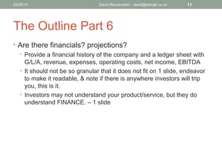 04/15/13                         David Blumenstein - david@techgb.co.uk   11




The Outline Part 6
• Are there financials? projections?
  • Provide a financial history of the company and a ledger sheet with
    G/L/A, revenue, expenses, operating costs, net income, EBITDA
  • It should not be so granular that it does not fit on 1 slide, endeavor
    to make it readable, & note if there is anywhere investors will trip
    you, this is it.
  • Investors may not understand your product/service, but they do
    understand FINANCE. – 1 slide
 