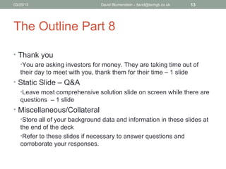 04/15/13                       David Blumenstein - david@techgb.co.uk   13




The Outline Part 8

• Thank you
  •You are asking investors for money. They are taking time out of
  their day to meet with you, thank them for their time – 1 slide
• Static Slide – Q&A
  •Leave most comprehensive solution slide on screen while there are
  questions – 1 slide
• Miscellaneous/Collateral
  •Store all of your background data and information in these slides at
  the end of the deck
  •Refer to these slides if necessary to answer questions and
  corroborate your responses.
 