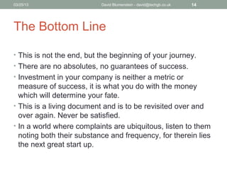 04/15/13                   David Blumenstein - david@techgb.co.uk   14




The Bottom Line

• This is not the end, but the beginning of your journey.
• There are no absolutes, no guarantees of success.
• Investment in your company is neither a metric or
  measure of success, it is what you do with the money
  which will determine your fate.
• This is a living document and is to be revisited over and
  over again. Never be satisfied.
• In a world where complaints are ubiquitous, listen to them
  noting both their substance and frequency, for therein lies
  the next great start up.
 