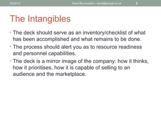 04/15/13                  David Blumenstein - david@techgb.co.uk   3




The Intangibles
• The deck should serve as an inventory/checklist of what
  has been accomplished and what remains to be done.
• The process should alert you as to resource readiness
  and personnel capabilities.
• The deck is a mirror image of the company: how it thinks,
  how it prioritises, how it is capable of selling to an
  audience and the marketplace.
 