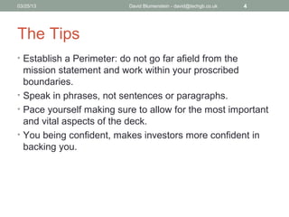 04/15/13                   David Blumenstein - david@techgb.co.uk   4




The Tips
• Establish a Perimeter: do not go far afield from the
  mission statement and work within your proscribed
  boundaries.
• Speak in phrases, not sentences or paragraphs.
• Pace yourself making sure to allow for the most important
  and vital aspects of the deck.
• You being confident, makes investors more confident in
  backing you.
 