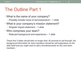 04/15/13                           David Blumenstein - david@techgb.co.uk   5




The Outline Part 1
• What is the name of your company?
  • Possibly include name of service/product – 1 slide
• What is your company’s mission statement?
  • Singular impact statement – 1 slide
• Who comprises your team?
  • Relevant background and experience – 1 slide


  These first 3 slides should take no longer than 30 seconds to sail through, the
  background information for team members should be self explanatory on the
  slide itself and you might want to add a thumbnail photo for the core team
  members.
 