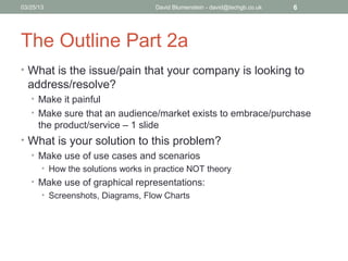 04/15/13                           David Blumenstein - david@techgb.co.uk   6




The Outline Part 2a
• What is the issue/pain that your company is looking to
  address/resolve?
   • Make it painful
   • Make sure that an audience/market exists to embrace/purchase
      the product/service – 1 slide
• What is your solution to this problem?
  • Make use of use cases and scenarios
       • How the solutions works in practice NOT theory
   • Make use of graphical representations:
     • Screenshots, Diagrams, Flow Charts
 