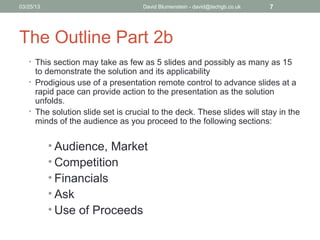 04/15/13                           David Blumenstein - david@techgb.co.uk   7




The Outline Part 2b
   • This section may take as few as 5 slides and possibly as many as 15
     to demonstrate the solution and its applicability
   • Prodigious use of a presentation remote control to advance slides at a
     rapid pace can provide action to the presentation as the solution
     unfolds.
   • The solution slide set is crucial to the deck. These slides will stay in the
     minds of the audience as you proceed to the following sections:


           • Audience, Market
           • Competition
           • Financials
           • Ask
           • Use of Proceeds
 