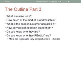 04/15/13                      David Blumenstein - david@techgb.co.uk   8




The Outline Part 3
• What is market size?
• How much of the market is addressable?
• What is the cost of customer acquisition?
• How do you plan to reach out to them?
• Do you know who they are?
• Do you know who they REALLY are?
  • Make the responses truly comprehensive – 2 slides
 